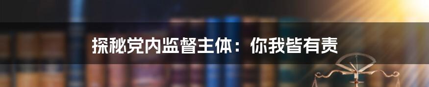 探秘党内监督主体:你我皆有责