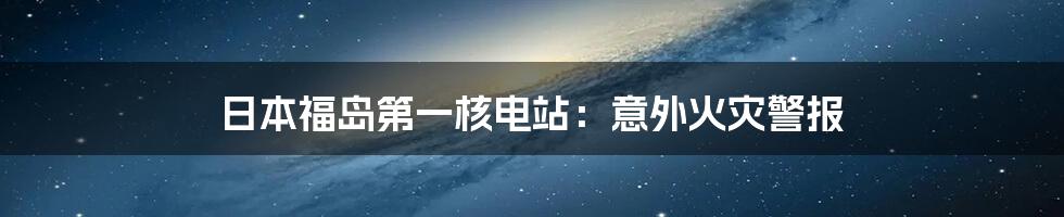 日本福岛第一核电站:意外火灾警报