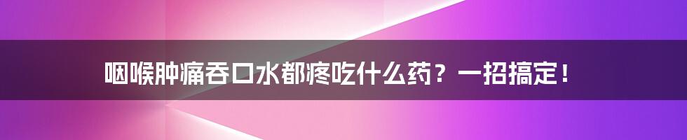 咽喉肿痛吞口水都疼吃什么药?一招搞定!