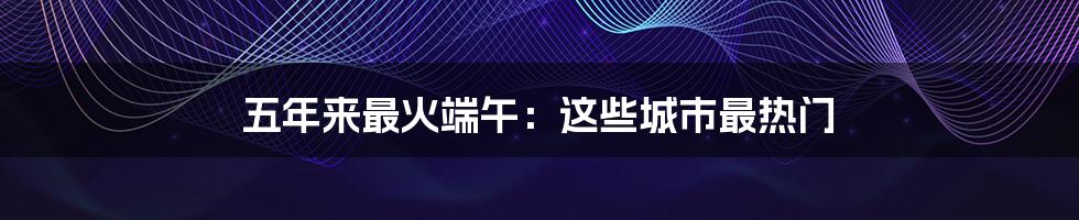五年来最火端午:这些城市最热门