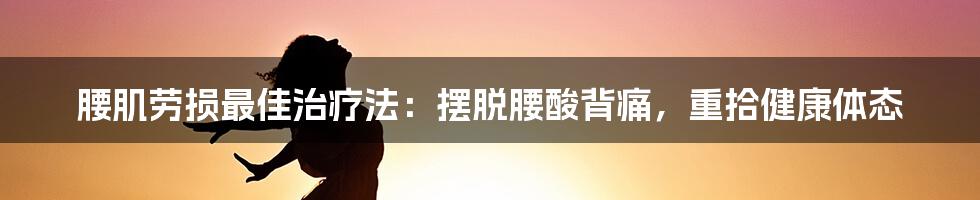 腰肌劳损最佳治疗法:摆脱腰酸背痛,重拾健康体态