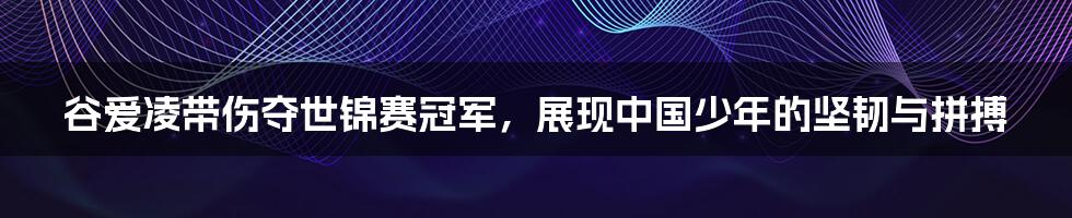 谷爱凌带伤夺世锦赛冠军,展现中国少年的坚韧与拼搏