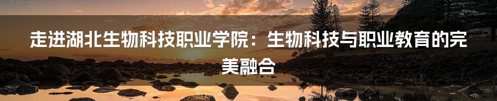 走进湖北生物科技职业学院:生物科技与职业教育的完美融合