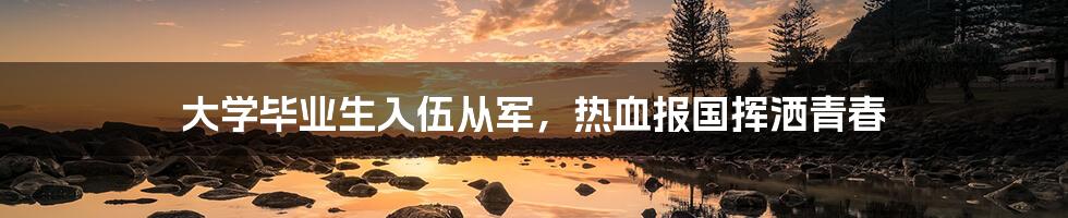 大学毕业生入伍从军,热血报国挥洒青春