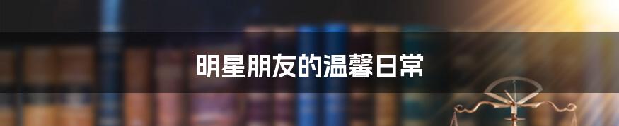 明星朋友的温馨日常