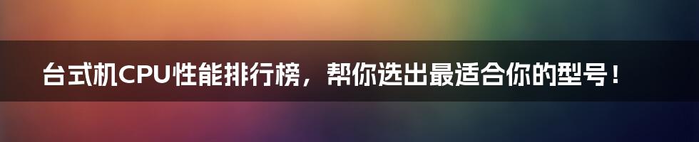 台式机CPU性能排行榜,帮你选出最适合你的型号!