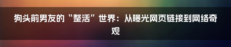 狗头前男友的“整活”世界:从曝光网页链接到网络奇观