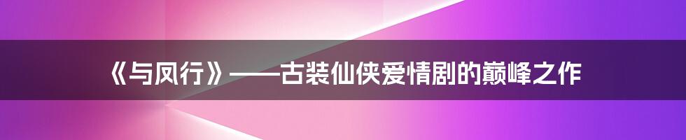 《与凤行》——古装仙侠爱情剧的巅峰之作
