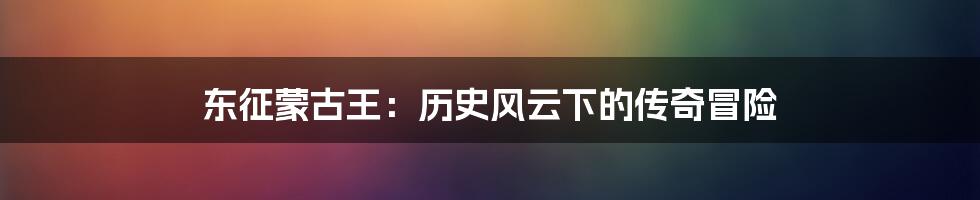 东征蒙古王:历史风云下的传奇冒险