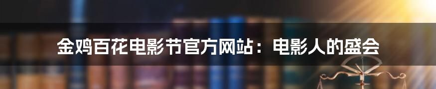 金鸡百花电影节官方网站:电影人的盛会