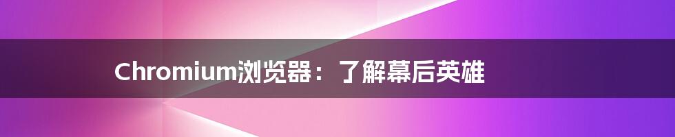 Chromium浏览器:了解幕后英雄