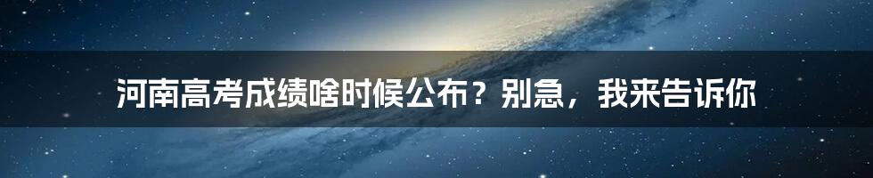 河南高考成绩啥时候公布?别急,我来告诉你