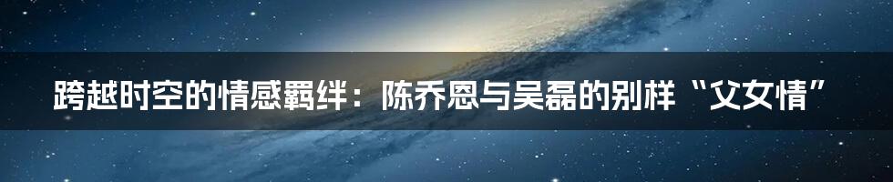 跨越时空的情感羁绊：陈乔恩与吴磊的别样“父女情”