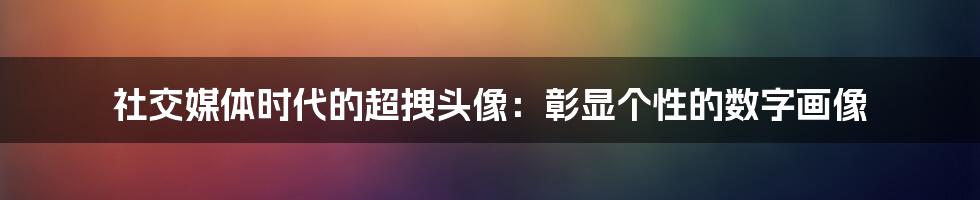 社交媒体时代的超拽头像：彰显个性的数字画像