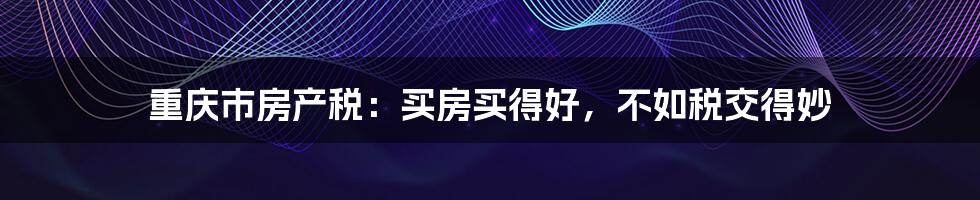 重庆市房产税:买房买得好,不如税交得妙