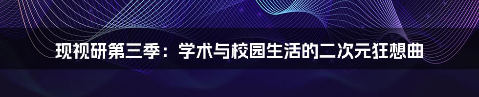 现视研第三季：学术与校园生活的二次元狂想曲