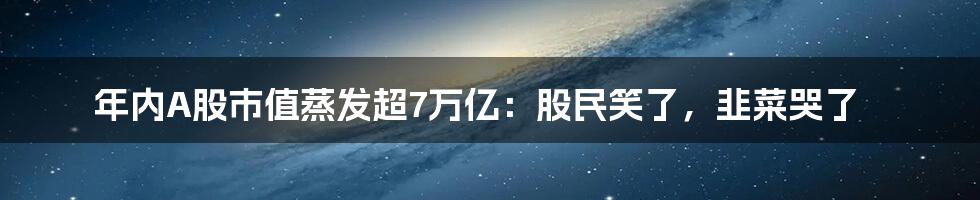 年内A股市值蒸发超7万亿:股民笑了,韭菜哭了