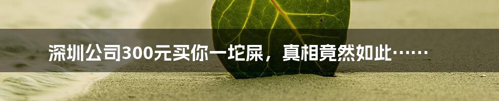 深圳公司300元买你一坨屎,真相竟然如此……