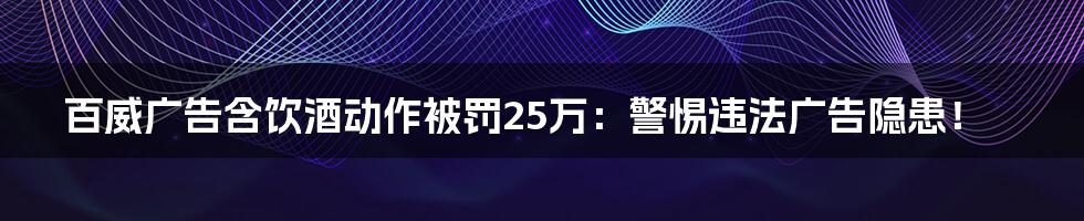 百威广告含饮酒动作被罚25万:警惕违法广告隐患!