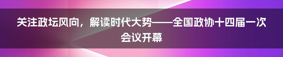 关注政坛风向,解读时代大势——全国政协十四届一次会议开幕