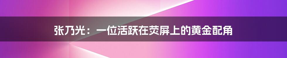 张乃光:一位活跃在荧屏上的黄金配角