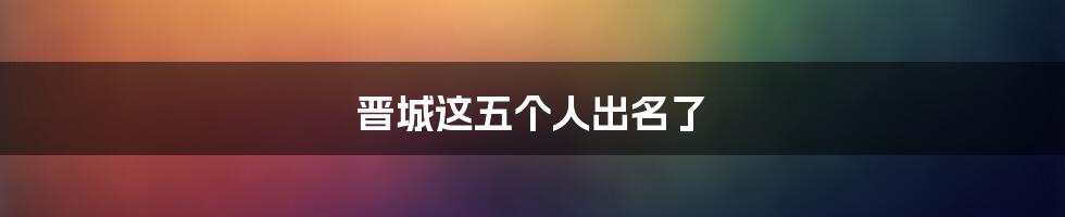 晋城这五个人出名了