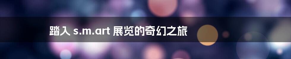 踏入 s.m.art 展览的奇幻之旅