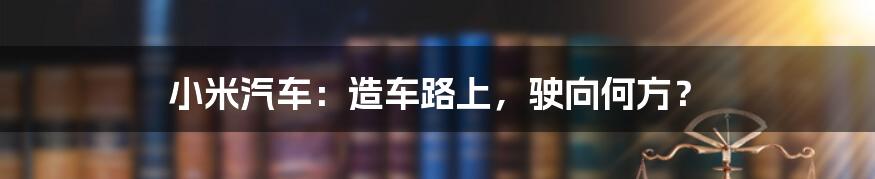 小米汽车：造车路上，驶向何方？
