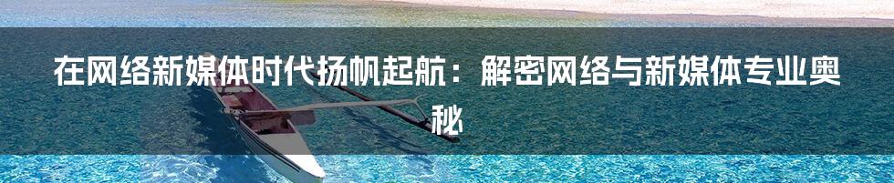 在网络新媒体时代扬帆起航:解密网络与新媒体专业奥秘