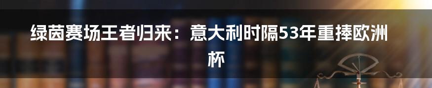 绿茵赛场王者归来:意大利时隔53年重捧欧洲杯