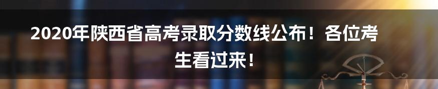 2020年陕西省高考录取分数线公布!各位考生看过来!