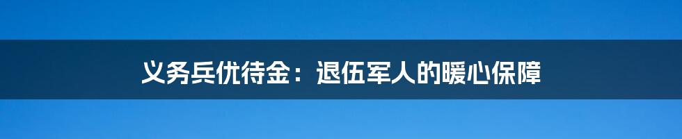义务兵优待金:退伍军人的暖心保障