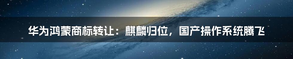华为鸿蒙商标转让:麒麟归位,国产操作系统腾飞