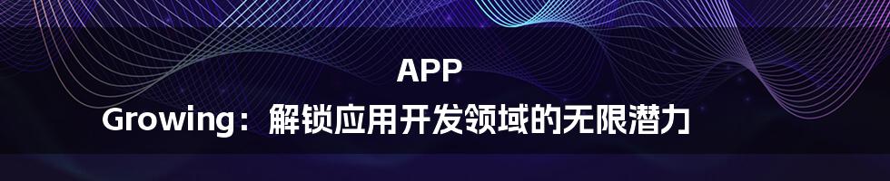 APP Growing:解锁应用开发领域的无限潜力