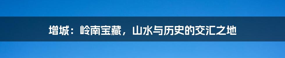 增城:岭南宝藏,山水与历史的交汇之地