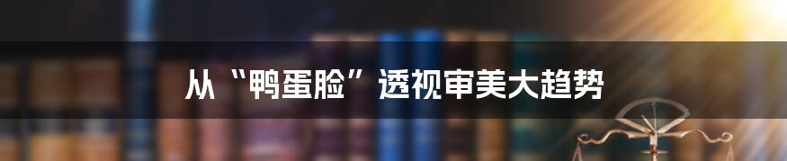 从“鸭蛋脸”透视审美大趋势