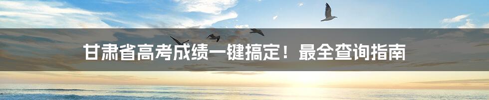 甘肃省高考成绩一键搞定!最全查询指南