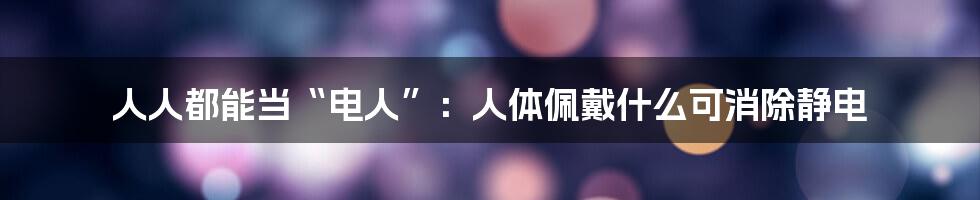 人人都能当“电人”：人体佩戴什么可消除静电