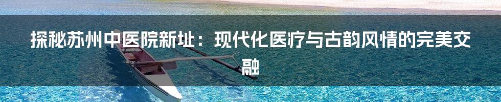 探秘苏州中医院新址：现代化医疗与古韵风情的完美交融
