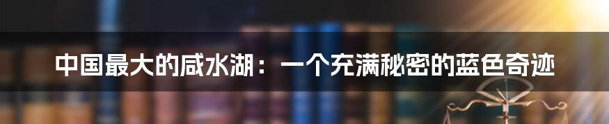 中国最大的咸水湖:一个充满秘密的蓝色奇迹