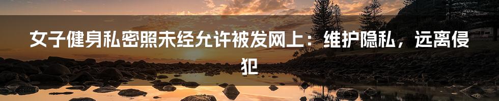 女子健身私密照未经允许被发网上：维护隐私，远离侵犯