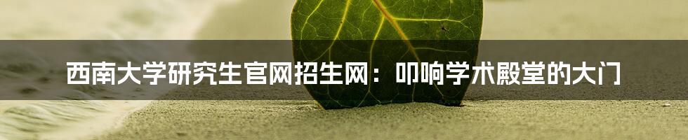 西南大学研究生官网招生网:叩响学术殿堂的大门