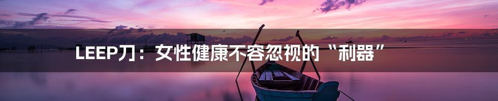 LEEP刀：女性健康不容忽视的“利器”