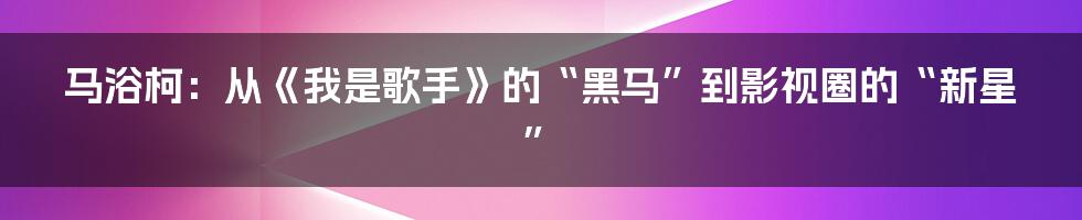 马浴柯：从《我是歌手》的“黑马”到影视圈的“新星”