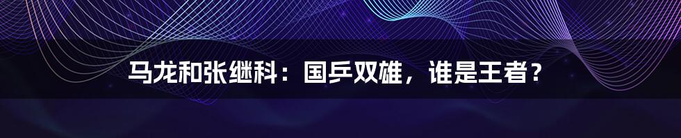 马龙和张继科:国乒双雄,谁是王者?
