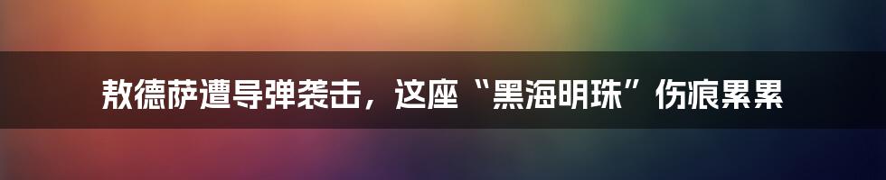 敖德萨遭导弹袭击,这座“黑海明珠”伤痕累累