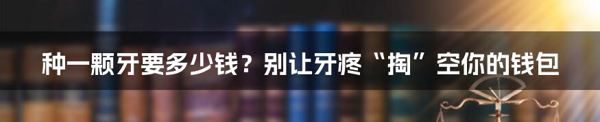 种一颗牙要多少钱?别让牙疼“掏”空你的钱包