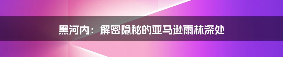 黑河内:解密隐秘的亚马逊雨林深处