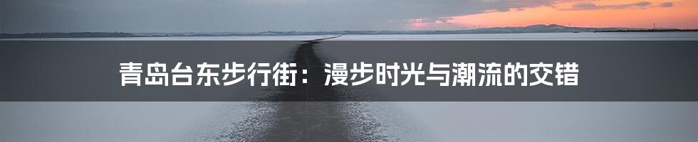 青岛台东步行街:漫步时光与潮流的交错