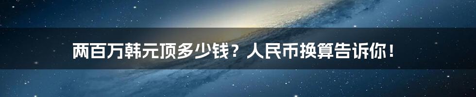 两百万韩元顶多少钱？人民币换算告诉你！